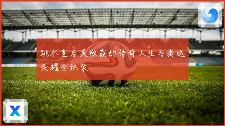 跳水皇后吴敏霞的传奇人生与奥运荣耀全纪录