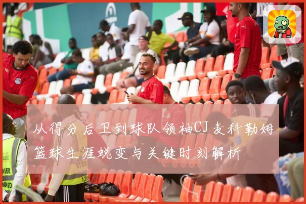 从得分后卫到球队领袖CJ麦科勒姆篮球生涯蜕变与关键时刻解析