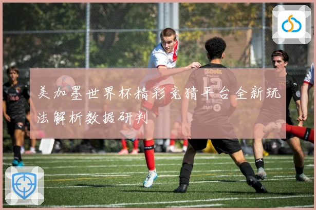 美加墨世界杯精彩竞猜平台全新玩法解析数据研判