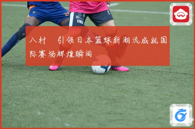 八村塁引领日本篮球新潮流成就国际赛场辉煌瞬间