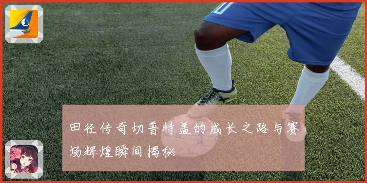田径传奇切普特盖的成长之路与赛场辉煌瞬间揭秘