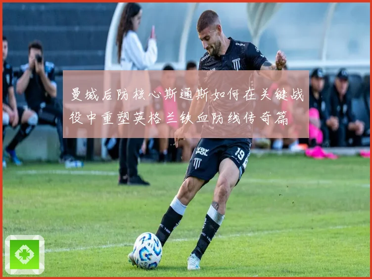 曼城后防核心斯通斯如何在关键战役中重塑英格兰铁血防线传奇篇