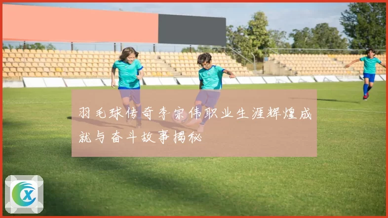 羽毛球传奇李宗伟职业生涯辉煌成就与奋斗故事揭秘