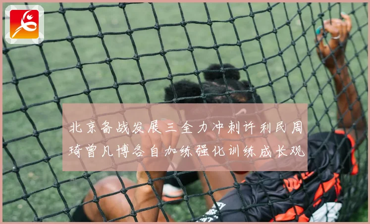 北京备战发展三全力冲刺许利民周琦曾凡博各自加练强化训练成长观察