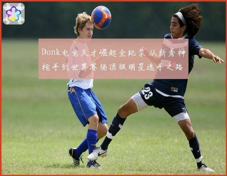 Donk电竞天才崛起全纪录 从新秀神枪手到世界赛场顶级明星选手之路