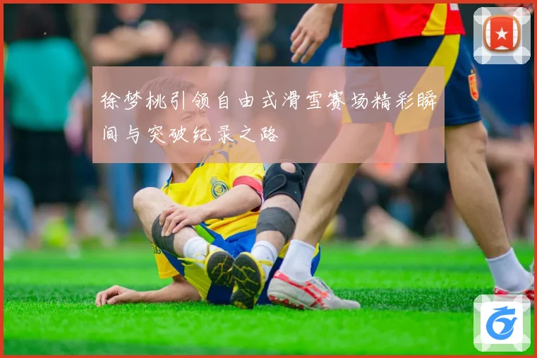徐梦桃引领自由式滑雪赛场精彩瞬间与突破纪录之路