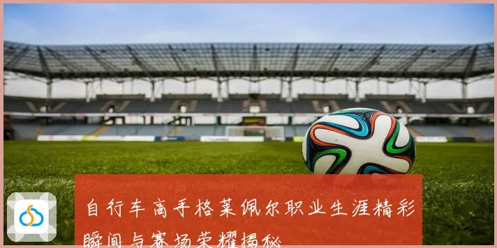 自行车高手格莱佩尔职业生涯精彩瞬间与赛场荣耀揭秘