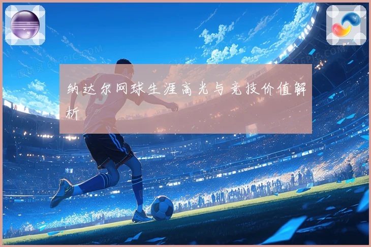 纳达尔网球生涯高光与竞技价值解析