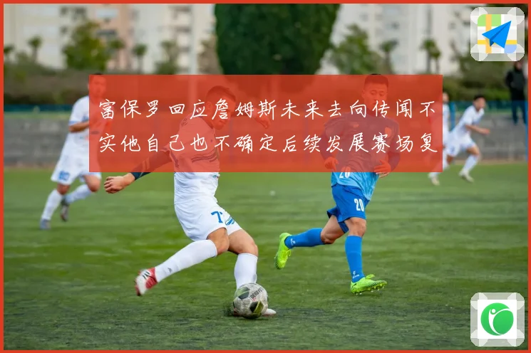 富保罗回应詹姆斯未来去向传闻不实他自己也不确定后续发展赛场复盘
