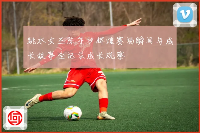 跳水女王陈芋汐辉煌赛场瞬间与成长故事全记录成长观察