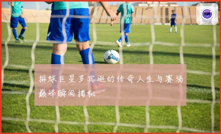 排球巨星罗宾逊的传奇人生与赛场巅峰瞬间揭秘