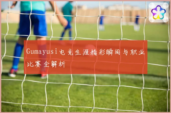 Gumayusi电竞生涯精彩瞬间与职业比赛全解析