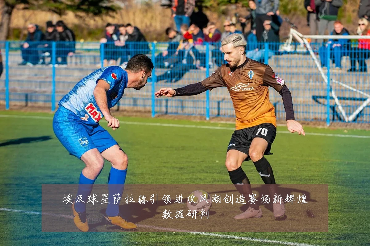 埃及球星萨拉赫引领进攻风潮创造赛场新辉煌数据研判