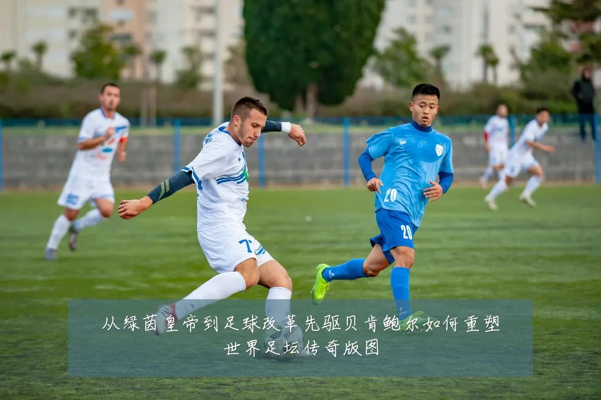 从绿茵皇帝到足球改革先驱贝肯鲍尔如何重塑世界足坛传奇版图