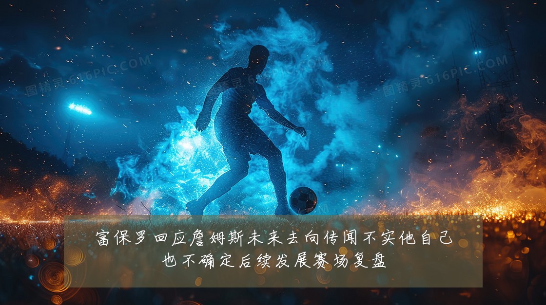 富保罗回应詹姆斯未来去向传闻不实他自己也不确定后续发展赛场复盘