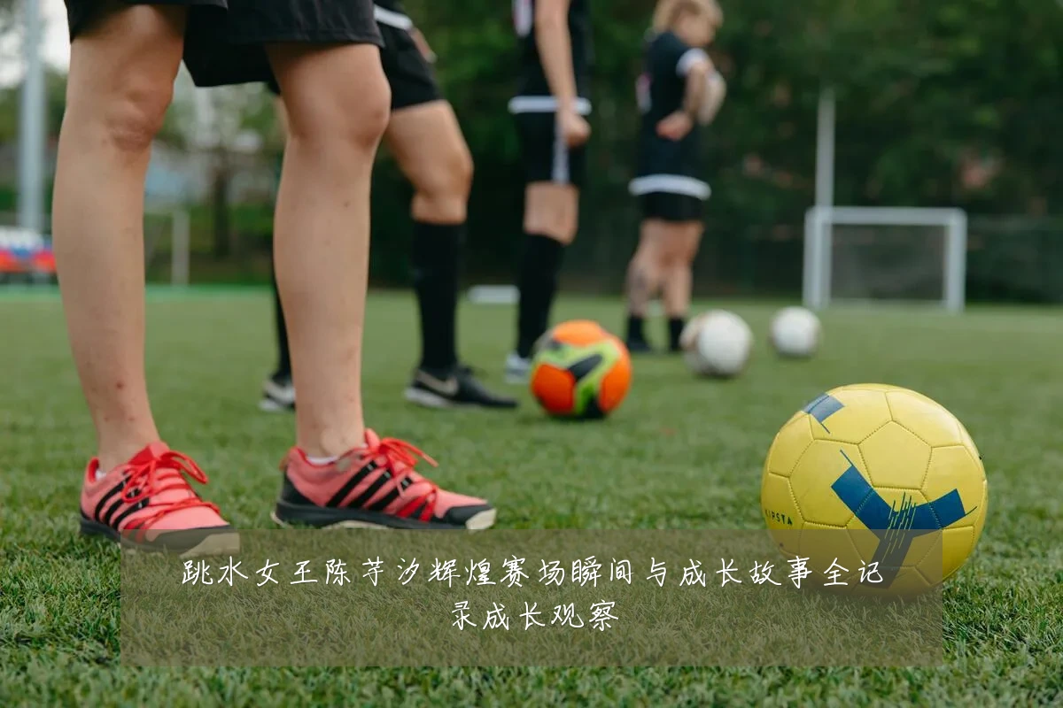 跳水女王陈芋汐辉煌赛场瞬间与成长故事全记录成长观察